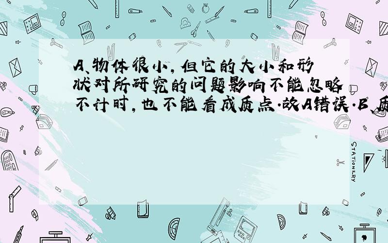 A、物体很小，但它的大小和形状对所研究的问题影响不能忽略不计时，也不能看成质点．故A错误．B、质点是用