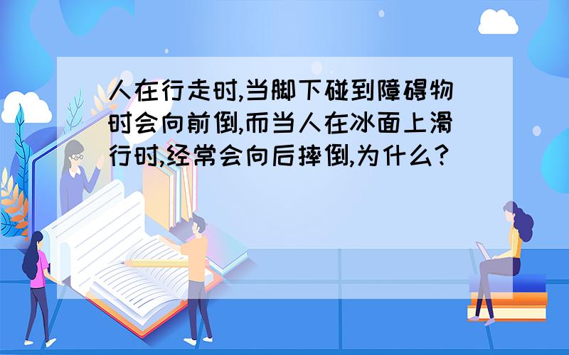 人在行走时,当脚下碰到障碍物时会向前倒,而当人在冰面上滑行时,经常会向后摔倒,为什么?