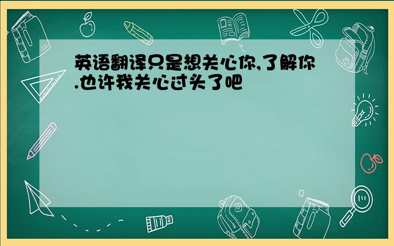 英语翻译只是想关心你,了解你.也许我关心过头了吧