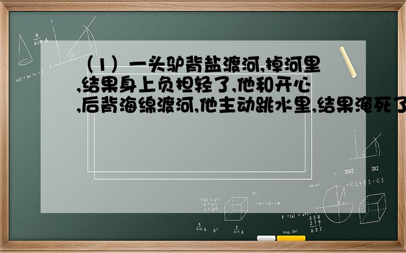 （1）一头驴背盐渡河,掉河里,结果身上负担轻了,他和开心,后背海绵渡河,他主动跳水里,结果淹死了.