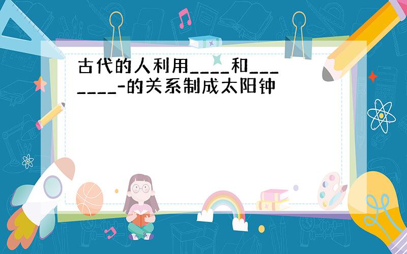 古代的人利用____和_______-的关系制成太阳钟