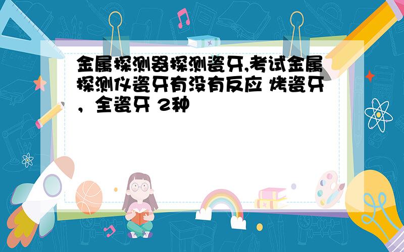 金属探测器探测瓷牙,考试金属探测仪瓷牙有没有反应 烤瓷牙，全瓷牙 2种