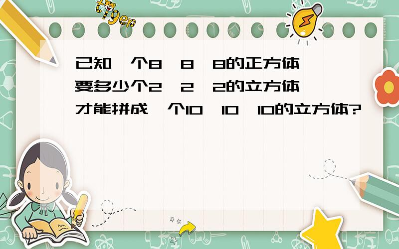 已知一个8×8×8的正方体,要多少个2×2×2的立方体,才能拼成一个10×10×10的立方体?