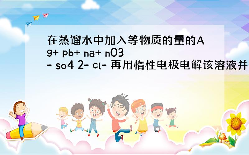 在蒸馏水中加入等物质的量的Ag+ pb+ na+ n03- so4 2- cl- 再用惰性电极电解该溶液并收集气体产物,