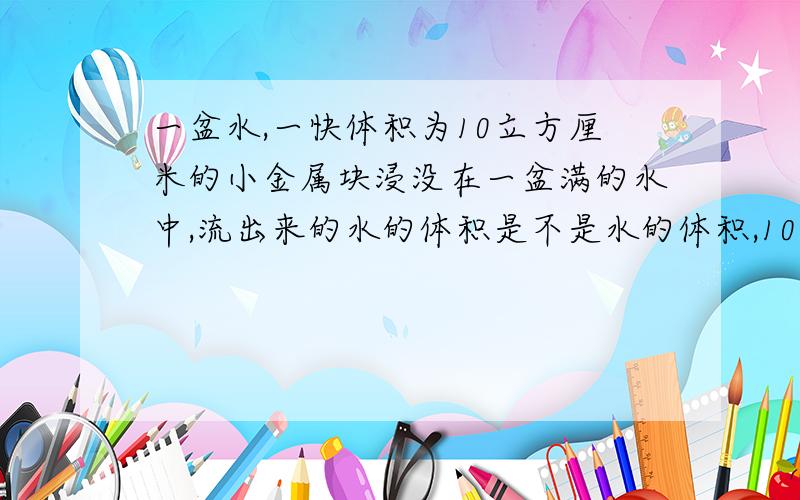 一盆水,一快体积为10立方厘米的小金属块浸没在一盆满的水中,流出来的水的体积是不是水的体积,10立方厘