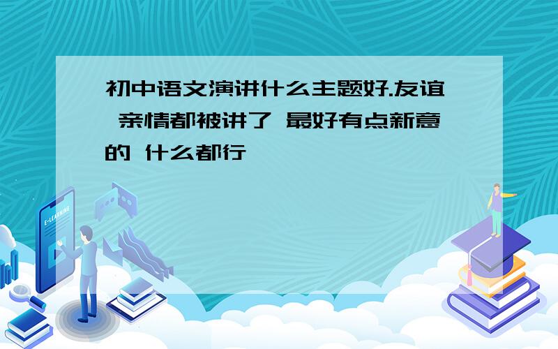 初中语文演讲什么主题好.友谊 亲情都被讲了 最好有点新意的 什么都行