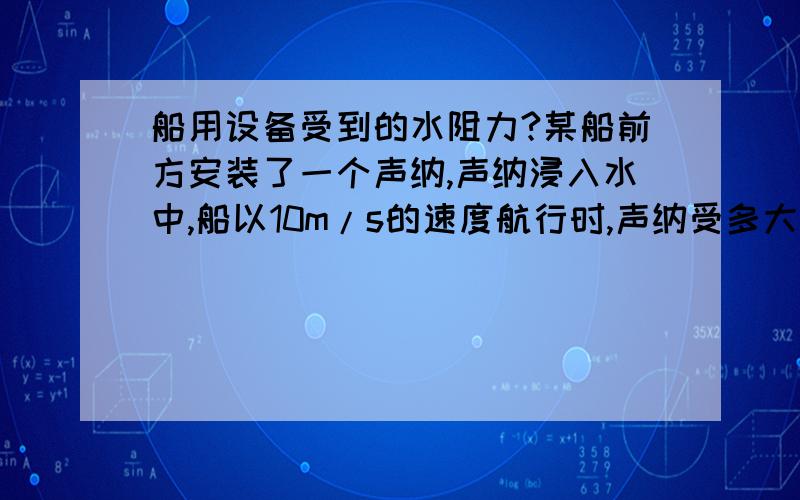 船用设备受到的水阻力?某船前方安装了一个声纳,声纳浸入水中,船以10m/s的速度航行时,声纳受多大力?