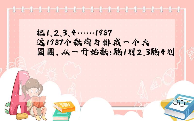 把1、2、3、4……1987这1987个数均匀排成一个大圆圈,从一开始数：隔1划2、3隔4划