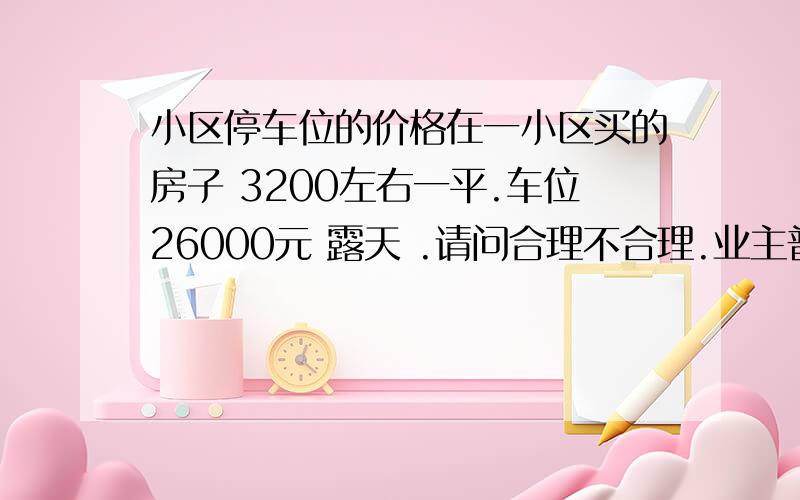 小区停车位的价格在一小区买的房子 3200左右一平.车位26000元 露天 .请问合理不合理.业主普遍认为偏高了 小区位