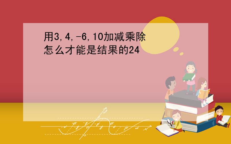 用3,4,-6,10加减乘除怎么才能是结果的24