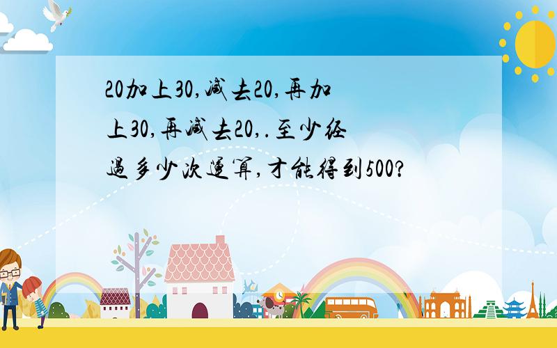 20加上30,减去20,再加上30,再减去20,.至少经过多少次运算,才能得到500?