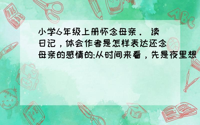 小学6年级上册怀念母亲。 读日记，体会作者是怎样表达还念母亲的感情的:从时间来看，先是夜里想，然后是怎么想，再是----