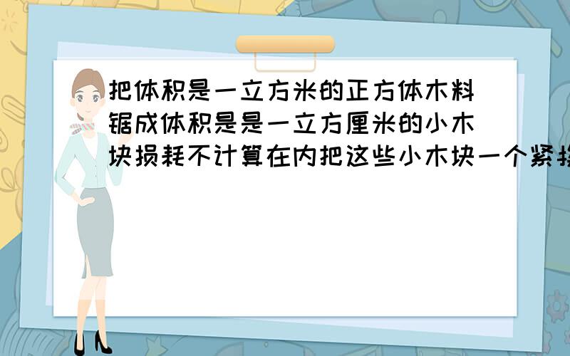 把体积是一立方米的正方体木料锯成体积是是一立方厘米的小木块损耗不计算在内把这些小木块一个紧挨一个地排成一行建银行总共有多