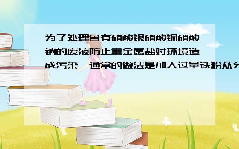 为了处理含有硝酸银硝酸铜硝酸钠的废液防止重金属盐对环境造成污染,通常的做法是加入过量铁粉从分反应,