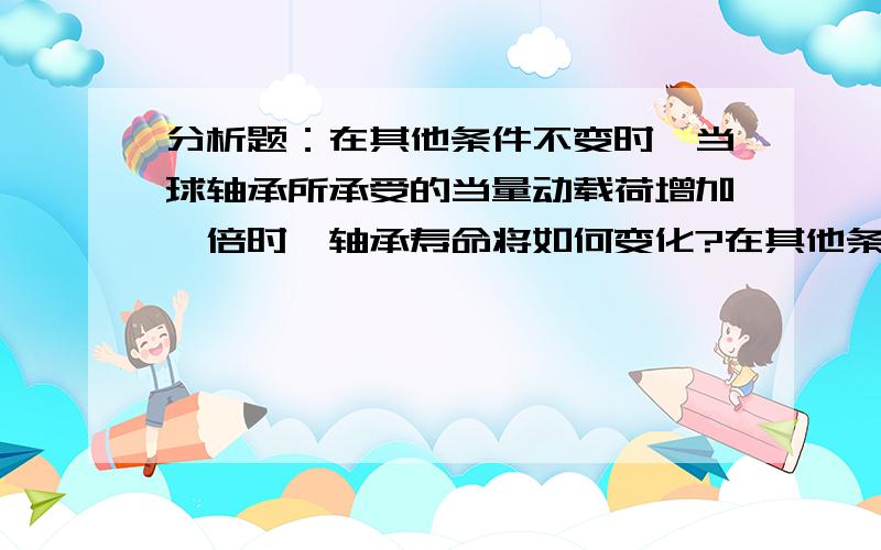 分析题：在其他条件不变时,当球轴承所承受的当量动载荷增加一倍时,轴承寿命将如何变化?在其他条件不变时,当球轴承的转速增加