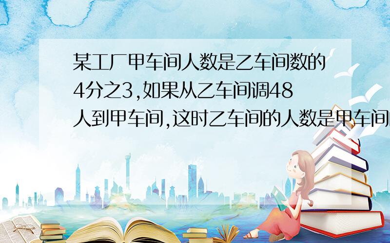 某工厂甲车间人数是乙车间数的4分之3,如果从乙车间调48人到甲车间,这时乙车间的人数是甲车间的3分之2,甲车间原有多少人