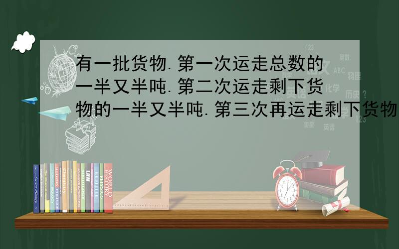 有一批货物.第一次运走总数的一半又半吨.第二次运走剩下货物的一半又半吨.第三次再运走剩下货物的一半又