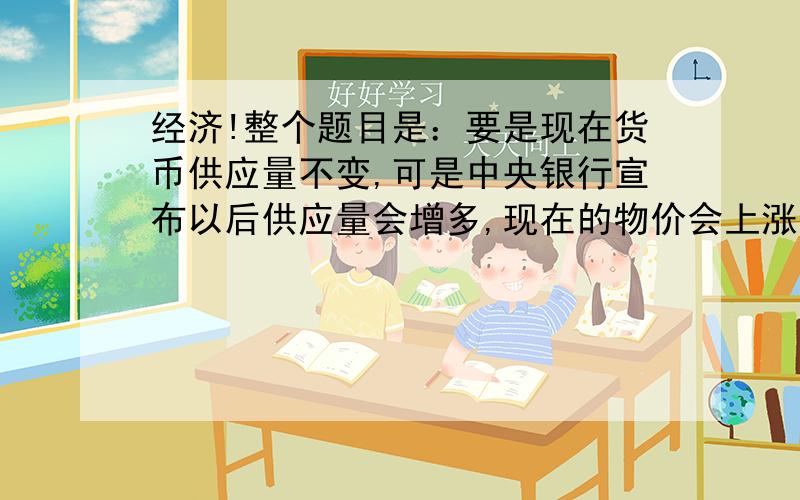 经济!整个题目是：要是现在货币供应量不变,可是中央银行宣布以后供应量会增多,现在的物价会上涨.课本解释是：因为货币供应量