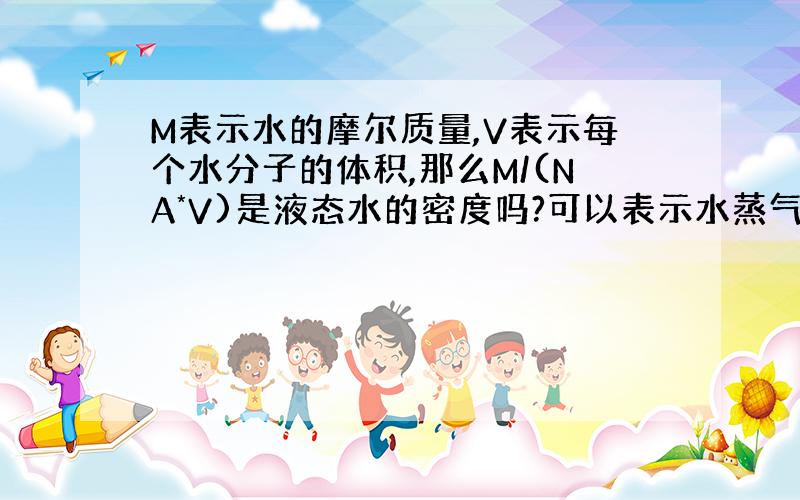 M表示水的摩尔质量,V表示每个水分子的体积,那么M/(NA*V)是液态水的密度吗?可以表示水蒸气的密度吗?也就是“水分子