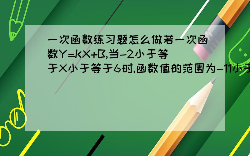 一次函数练习题怎么做若一次函数Y=KX+B,当-2小于等于X小于等于6时,函数值的范围为-11小于等于Y小于等于9,则此