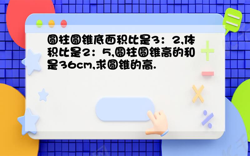 圆柱圆锥底面积比是3：2,体积比是2：5,圆柱圆锥高的和是36cm,求圆锥的高.