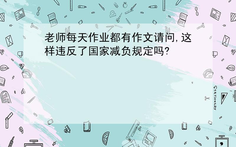 老师每天作业都有作文请问,这样违反了国家减负规定吗?