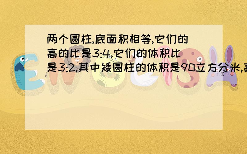 两个圆柱,底面积相等,它们的高的比是3:4,它们的体积比是3:2,其中矮圆柱的体积是90立方分米,高圆柱的体积