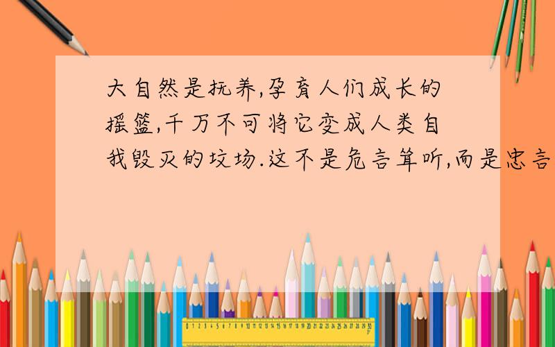 大自然是抚养,孕育人们成长的摇篮,千万不可将它变成人类自我毁灭的坟场.这不是危言耸听,而是忠言逆耳.