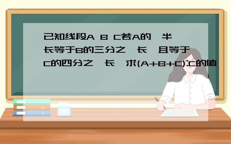 已知线段A B C若A的一半长等于B的三分之一长,且等于C的四分之一长,求(A+B+C):C的值