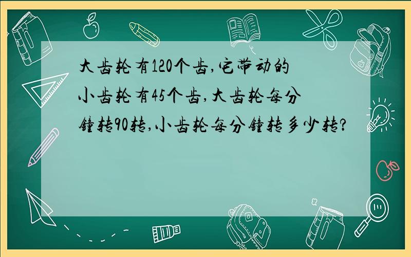 大齿轮有120个齿,它带动的小齿轮有45个齿,大齿轮每分钟转90转,小齿轮每分钟转多少转?