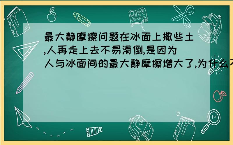 最大静摩擦问题在冰面上撒些土,人再走上去不易滑倒,是因为人与冰面间的最大静摩擦增大了,为什么不是说静摩擦增大了呢?