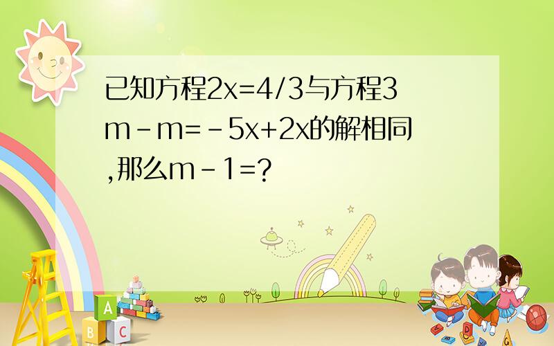 已知方程2x=4/3与方程3m-m=-5x+2x的解相同,那么m-1=?