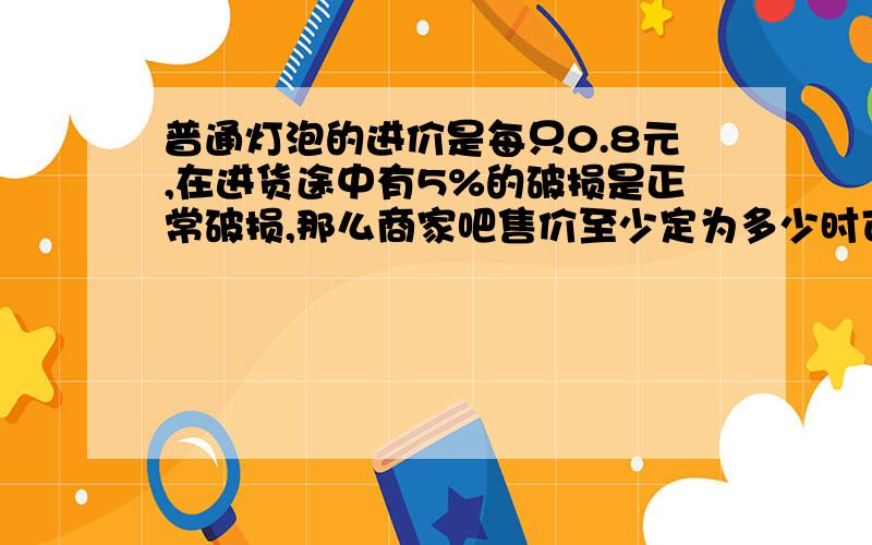 普通灯泡的进价是每只0.8元,在进货途中有5%的破损是正常破损,那么商家吧售价至少定为多少时可避免亏本?