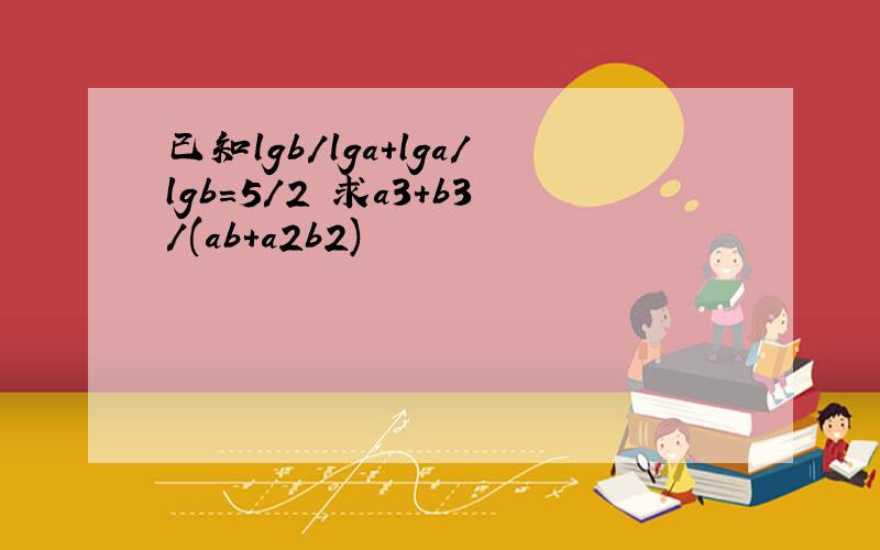 已知lgb/lga+lga/lgb=5/2 求a3+b3/(ab+a2b2)