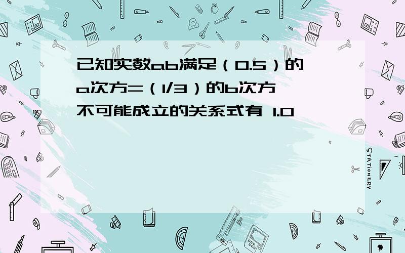 已知实数ab满足（0.5）的a次方=（1/3）的b次方,不可能成立的关系式有 1.0