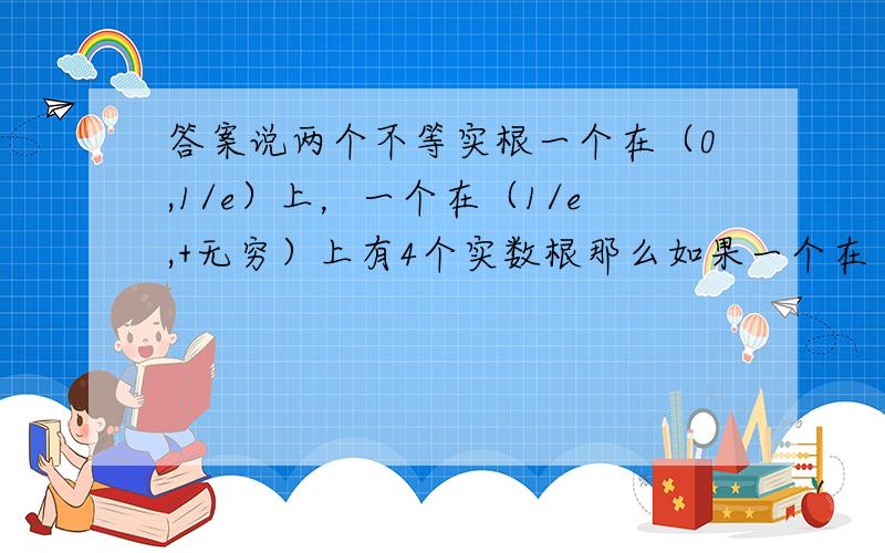 答案说两个不等实根一个在（0,1/e）上，一个在（1/e,+无穷）上有4个实数根那么如果一个在（0,1/e)上，一个在（