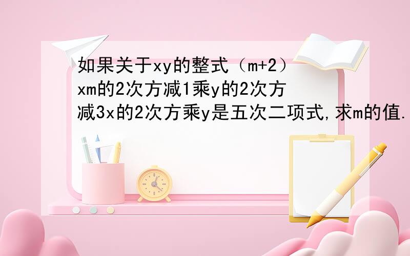 如果关于xy的整式（m+2）xm的2次方减1乘y的2次方减3x的2次方乘y是五次二项式,求m的值.