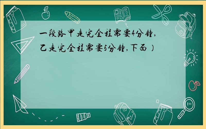 一段路甲走完全程需要4分钟,乙走完全程需要5分钟,下面）