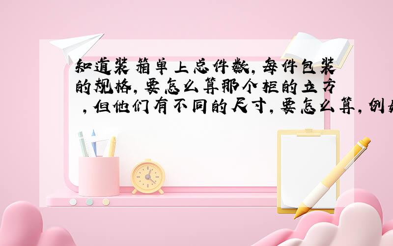 知道装箱单上总件数,每件包装的规格,要怎么算那个柜的立方 ,但他们有不同的尺寸,要怎么算,例如