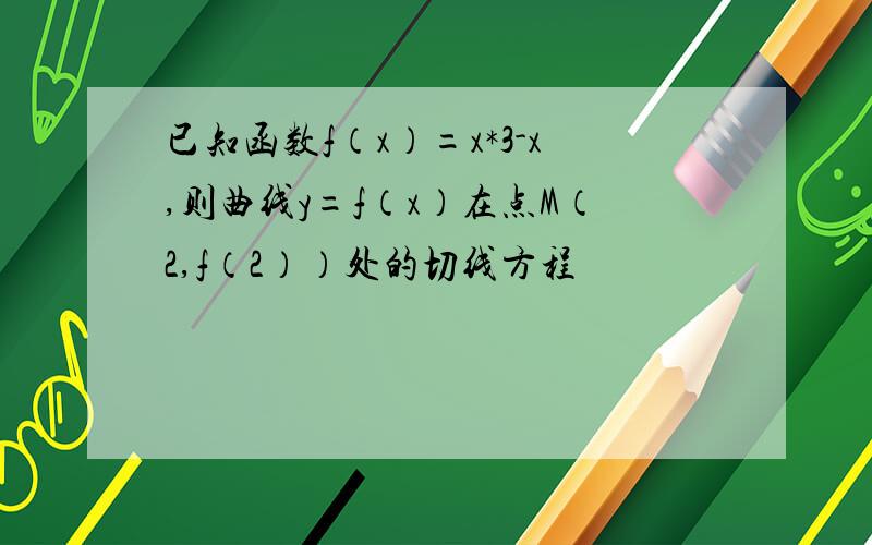 已知函数f（x）=x*3-x,则曲线y=f（x）在点M（2,f（2））处的切线方程