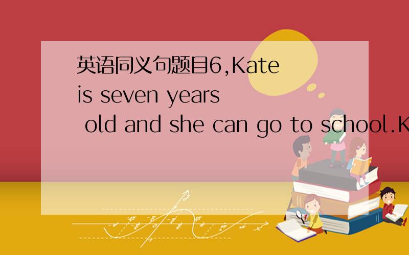 英语同义句题目6,Kate is seven years old and she can go to school.Ka