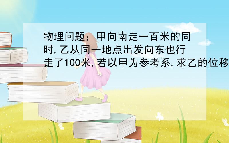 物理问题；甲向南走一百米的同时,乙从同一地点出发向东也行走了100米,若以甲为参考系,求乙的位移和方向