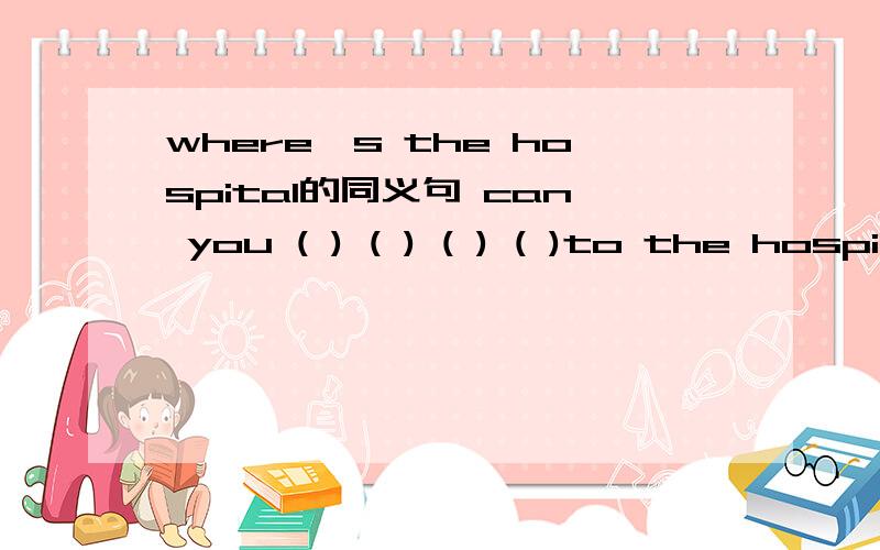 where's the hospital的同义句 can you ( ) ( ) ( ) ( )to the hospi