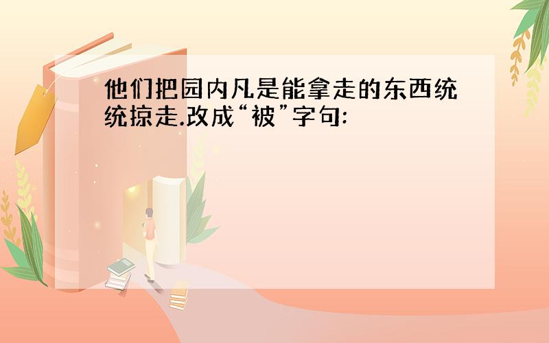 他们把园内凡是能拿走的东西统统掠走.改成“被”字句: