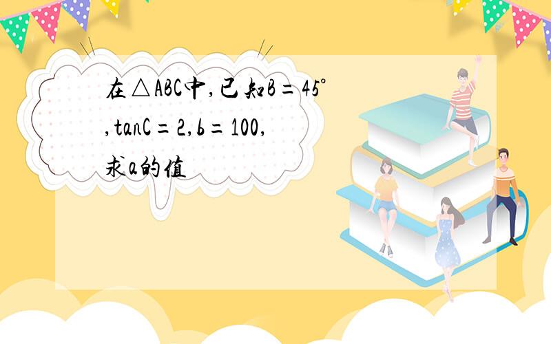 在△ABC中,已知B=45°,tanC=2,b=100,求a的值