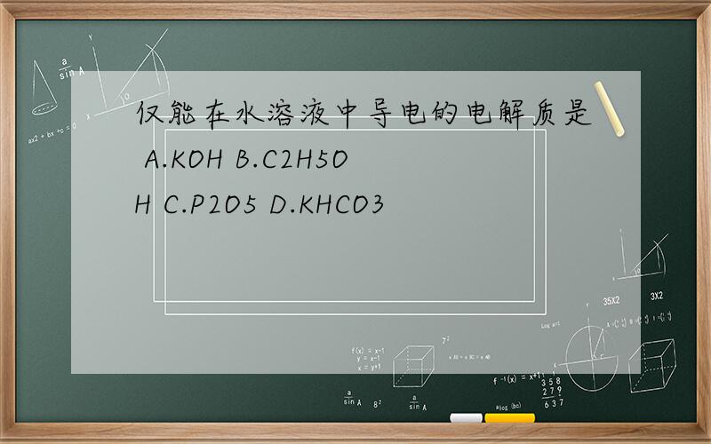 仅能在水溶液中导电的电解质是 A.KOH B.C2H5OH C.P2O5 D.KHCO3