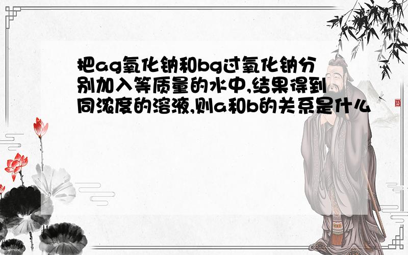 把ag氧化钠和bg过氧化钠分别加入等质量的水中,结果得到同浓度的溶液,则a和b的关系是什么