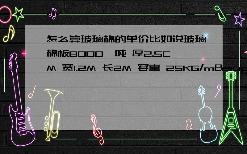 怎么算玻璃棉的单价比如说玻璃棉板8000一吨 厚2.5CM 宽1.2M 长2M 容重 25KG/m³怎么算呢