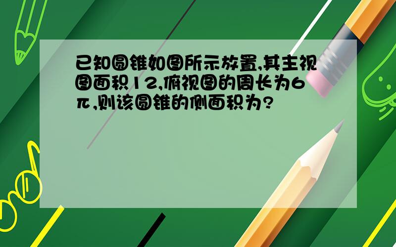 已知圆锥如图所示放置,其主视图面积12,俯视图的周长为6π,则该圆锥的侧面积为?