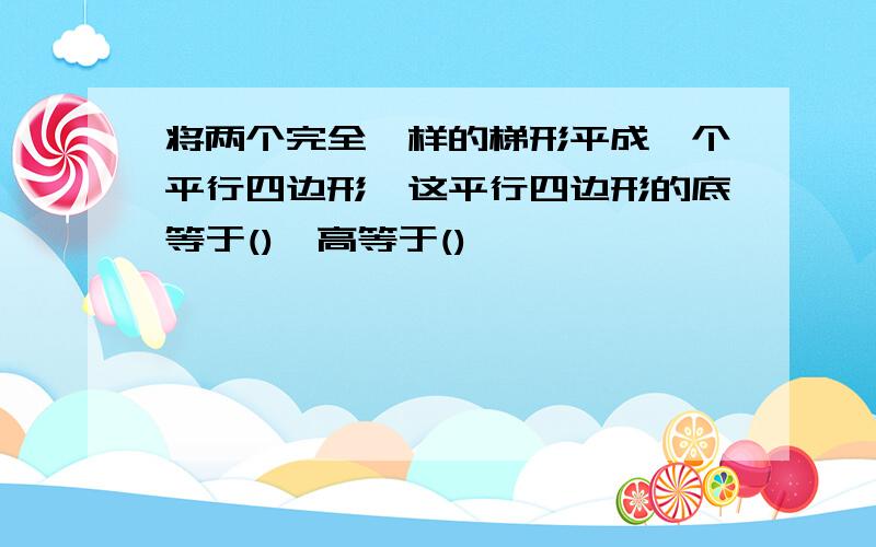 将两个完全一样的梯形平成一个平行四边形,这平行四边形的底等于(),高等于()